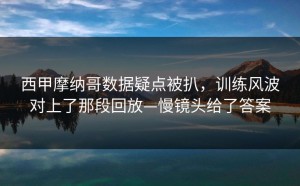 西甲摩纳哥数据疑点被扒，训练风波对上了那段回放—慢镜头给了答案