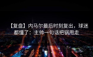【复盘】内马尔最后时刻复出，球迷都懂了：主帅一句话把锅甩走