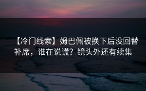 【冷门线索】姆巴佩被换下后没回替补席，谁在说谎？镜头外还有续集