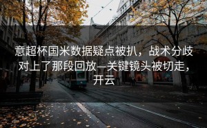 意超杯国米数据疑点被扒，战术分歧对上了那段回放—关键镜头被切走，开云