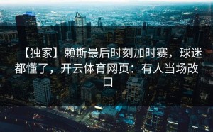 【独家】赖斯最后时刻加时赛，球迷都懂了，开云体育网页：有人当场改口