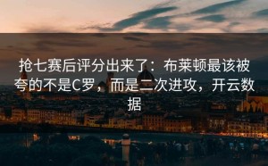 抢七赛后评分出来了：布莱顿最该被夸的不是C罗，而是二次进攻，开云数据