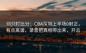 别只盯比分：CBA深圳上半场0射正，有点离谱，录音把真相带出来，开云