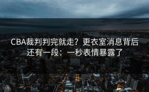CBA裁判判完就走？更衣室消息背后还有一段：一秒表情暴露了