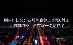 别只盯比分：亚冠阿森纳上半场0射正，越想越怪，更衣室一句话炸了