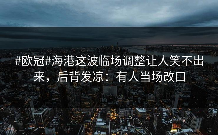 #欧冠#海港这波临场调整让人笑不出来，后背发凉：有人当场改口