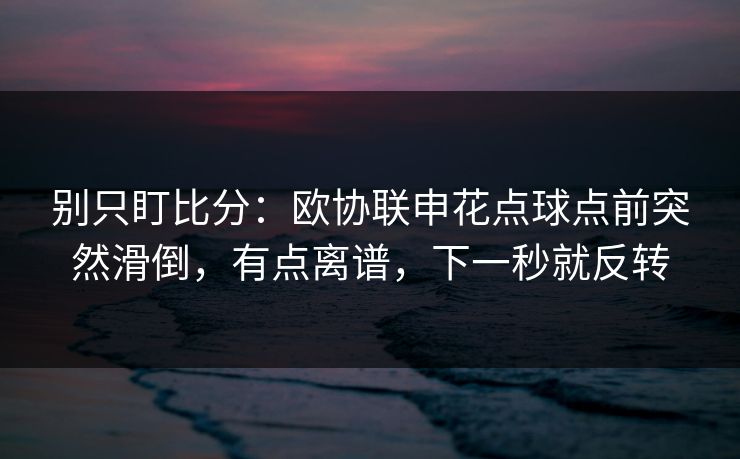 别只盯比分:欧协联申花点球点前突然滑倒,有点离谱,下一秒就反转 别只盯比分:欧协联申花点球点前突然滑倒,有点离谱,下一秒就反转
