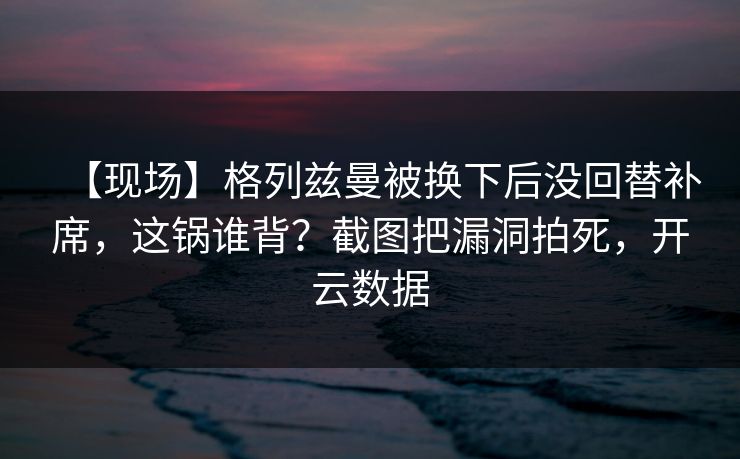 【现场】格列兹曼被换下后没回替补席,这锅谁背?截图把漏洞拍死,开云数据 【现场】格列兹曼被换下后没回替补席,这锅谁背?截图把漏洞拍死,开云数据