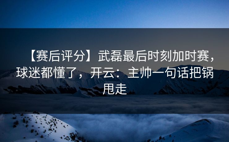 【赛后评分】武磊最后时刻加时赛，球迷都懂了，开云：主帅一句话把锅甩走