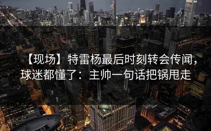 【现场】特雷杨最后时刻转会传闻,球迷都懂了:主帅一句话把锅甩走 【现场】特雷杨最后时刻转会传闻,球迷都懂了:主帅一句话把锅甩走