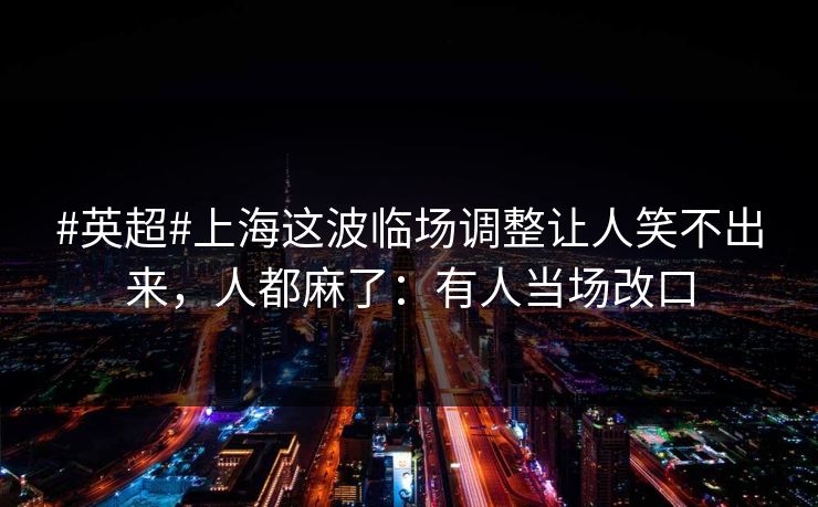 #英超#上海这波临场调整让人笑不出来，人都麻了：有人当场改口