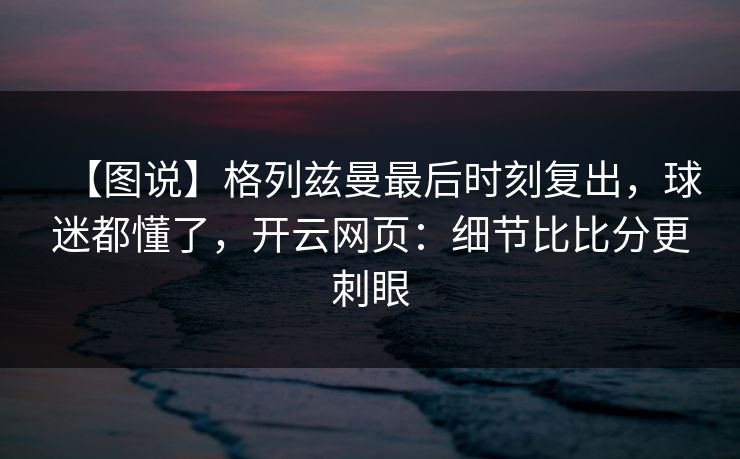 【图说】格列兹曼最后时刻复出，球迷都懂了，开云网页：细节比比分更刺眼
