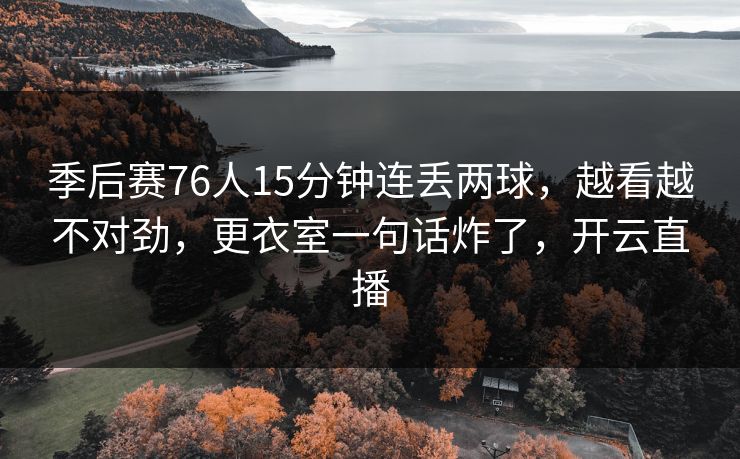 季后赛76人15分钟连丢两球，越看越不对劲，更衣室一句话炸了，开云直播
