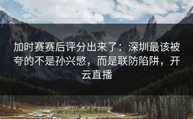 加时赛赛后评分出来了：深圳最该被夸的不是孙兴慜，而是联防陷阱，开云直播