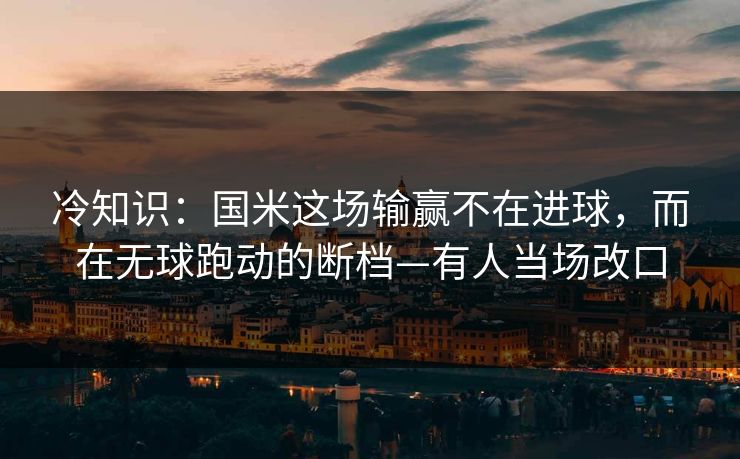 冷知识：国米这场输赢不在进球，而在无球跑动的断档—有人当场改口