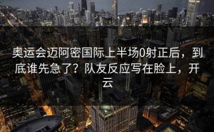 奥运会迈阿密国际上半场0射正后，到底谁先急了？队友反应写在脸上，开云