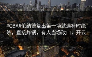 #CBA#伦纳德复出第一场就遇补时绝杀，直接炸锅，有人当场改口，开云