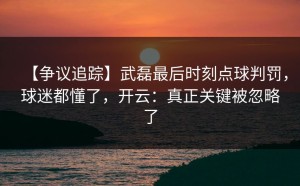 【争议追踪】武磊最后时刻点球判罚，球迷都懂了，开云：真正关键被忽略了