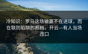 冷知识：罗马这场输赢不在进球，而在联防陷阱的断档，开云—有人当场改口
