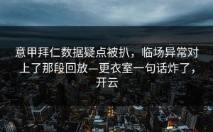 意甲拜仁数据疑点被扒，临场异常对上了那段回放—更衣室一句话炸了，开云
