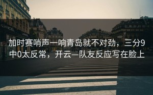 加时赛哨声一响青岛就不对劲，三分9中0太反常，开云—队友反应写在脸上