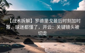 【战术拆解】罗德里戈最后时刻加时赛，球迷都懂了，开云：关键镜头被切走