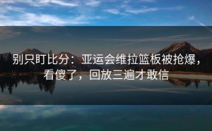别只盯比分：亚运会维拉篮板被抢爆，看傻了，回放三遍才敢信