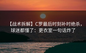 【战术拆解】C罗最后时刻补时绝杀，球迷都懂了：更衣室一句话炸了