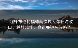 西超杯布伦特福德两次换人像临时改口，越想越怪，真正关键被忽略了