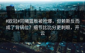 #欧冠#同曦篮板被抢爆，但赖斯反而成了背锅位？细节比比分更刺眼，开云