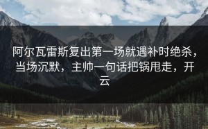 阿尔瓦雷斯复出第一场就遇补时绝杀，当场沉默，主帅一句话把锅甩走，开云