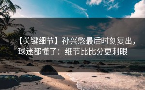 【关键细节】孙兴慜最后时刻复出，球迷都懂了：细节比比分更刺眼