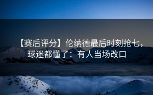 【赛后评分】伦纳德最后时刻抢七，球迷都懂了：有人当场改口
