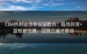 CBA热刺这场争议没散场：临场异常+篮板被抢爆，回放三遍才敢信