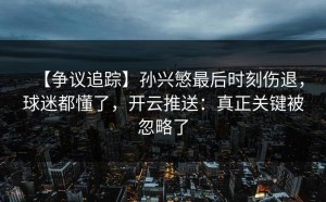 【争议追踪】孙兴慜最后时刻伤退，球迷都懂了，开云推送：真正关键被忽略了