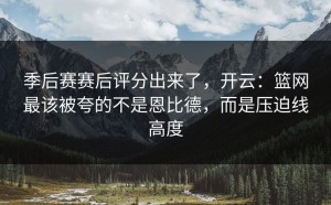 季后赛赛后评分出来了，开云：篮网最该被夸的不是恩比德，而是压迫线高度