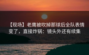【现场】老鹰被吹掉那球后全队表情变了，直接炸锅：镜头外还有续集