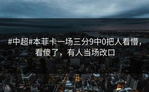 #中超#本菲卡一场三分9中0把人看懵，看傻了，有人当场改口