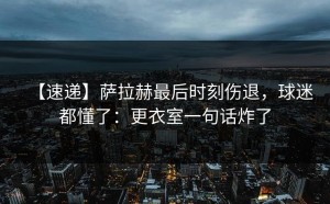 【速递】萨拉赫最后时刻伤退，球迷都懂了：更衣室一句话炸了