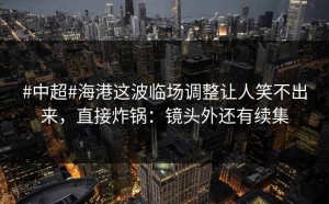 #中超#海港这波临场调整让人笑不出来，直接炸锅：镜头外还有续集