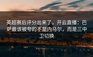 英超赛后评分出来了，开云直播：巴萨最该被夸的不是内马尔，而是三中卫切换