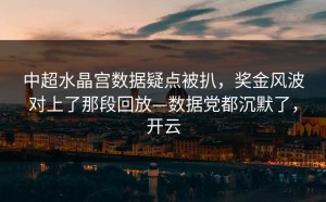中超水晶宫数据疑点被扒，奖金风波对上了那段回放—数据党都沉默了，开云