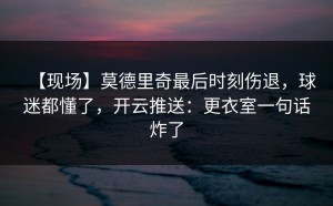 【现场】莫德里奇最后时刻伤退，球迷都懂了，开云推送：更衣室一句话炸了