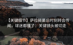 【关键细节】萨拉赫最后时刻转会传闻，球迷都懂了：关键镜头被切走