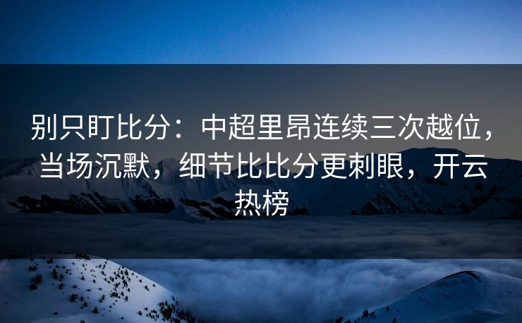 别只盯比分：中超里昂连续三次越位，当场沉默，细节比比分更刺眼，开云热榜