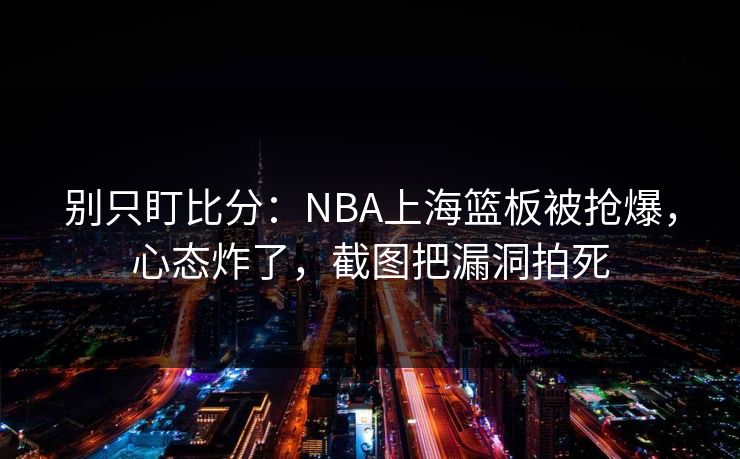 别只盯比分：NBA上海篮板被抢爆，心态炸了，截图把漏洞拍死