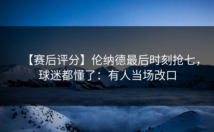 【赛后评分】伦纳德最后时刻抢七，球迷都懂了：有人当场改口