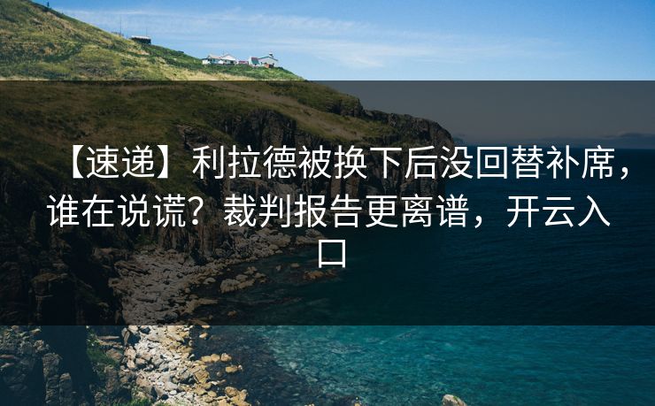 【速递】利拉德被换下后没回替补席，谁在说谎？裁判报告更离谱，开云入口