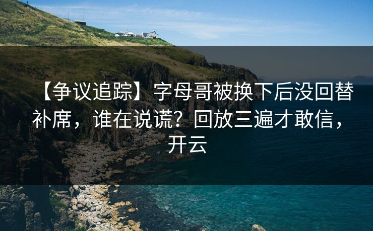 【争议追踪】字母哥被换下后没回替补席，谁在说谎？回放三遍才敢信，开云