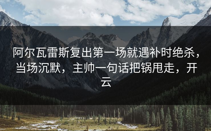 阿尔瓦雷斯复出第一场就遇补时绝杀，当场沉默，主帅一句话把锅甩走，开云